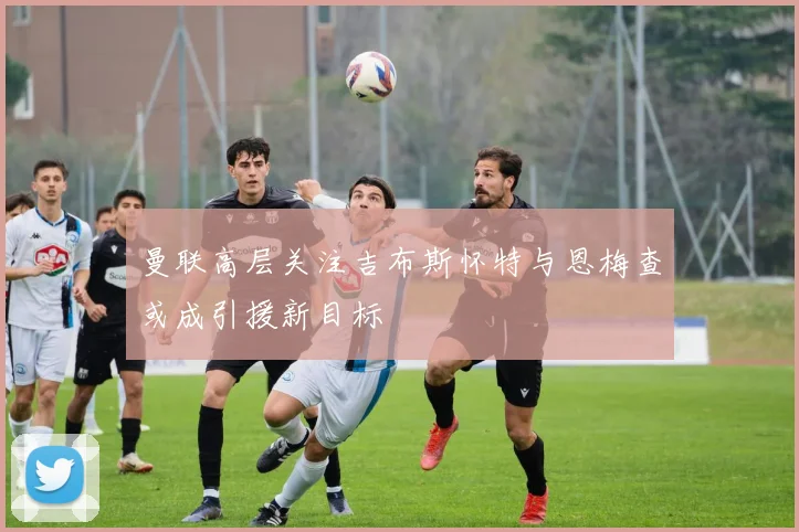 曼联高层关注吉布斯怀特与恩梅查或成引援新目标
