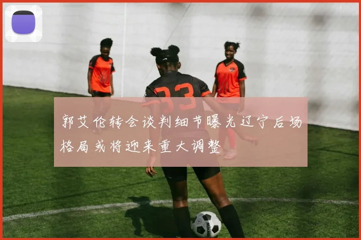 郭艾伦转会谈判细节曝光辽宁后场格局或将迎来重大调整