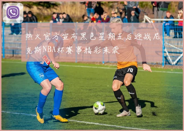 热火官方宣布黑色星期五后迎战尼克斯NBA杯赛事精彩来袭