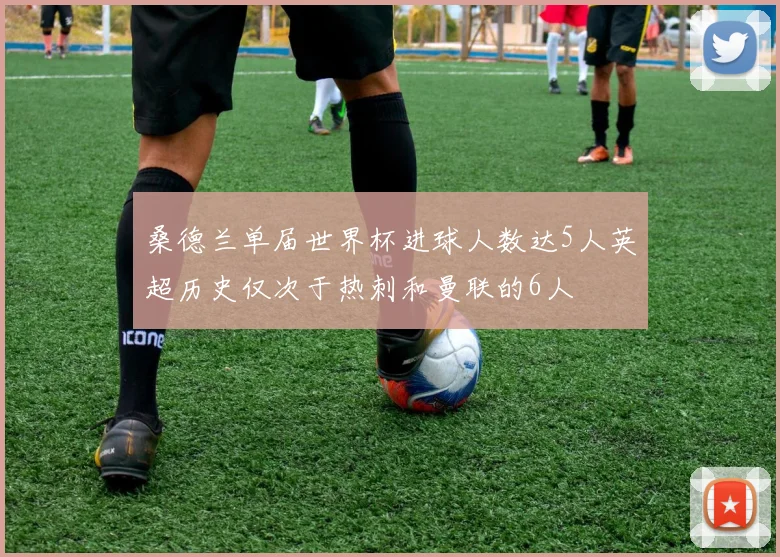 桑德兰单届世界杯进球人数达5人英超历史仅次于热刺和曼联的6人