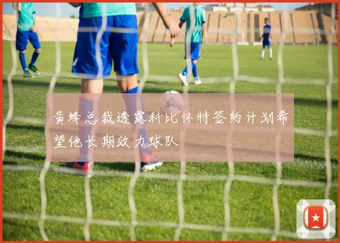 黄蜂总裁透露科比怀特签约计划希望他长期效力球队