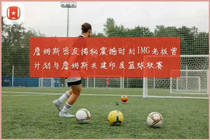 詹姆斯密友揭秘震撼时刻IMG老板曾计划与詹姆斯共建印度篮球联赛